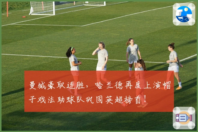 曼城豪取连胜,哈兰德再度上演帽子戏法助球队巩固英超榜首!