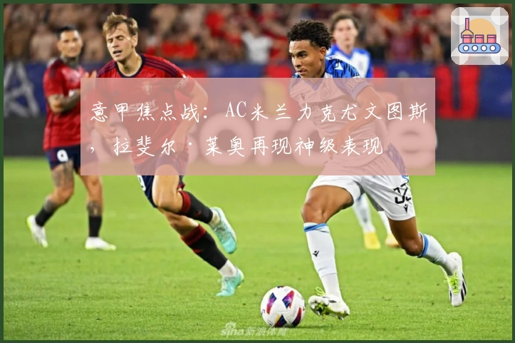意甲焦点战:AC米兰力克尤文图斯,拉斐尔·莱奥再现神级表现