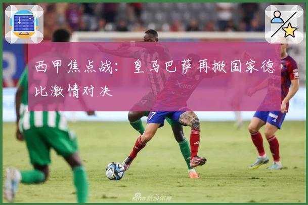 西甲焦点战：皇马巴萨再掀国家德比激情对决