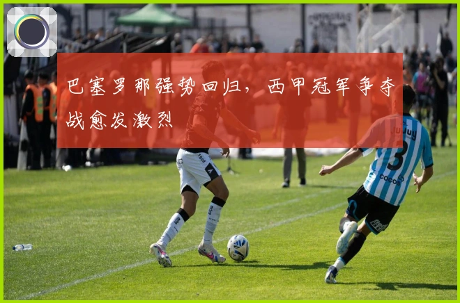 巴塞罗那强势回归,西甲冠军争夺战愈发激烈