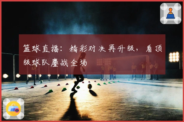 篮球直播：精彩对决再升级，看顶级球队鏖战全场