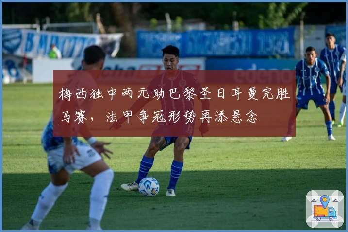 梅西独中两元助巴黎圣日耳曼完胜马赛，法甲争冠形势再添悬念