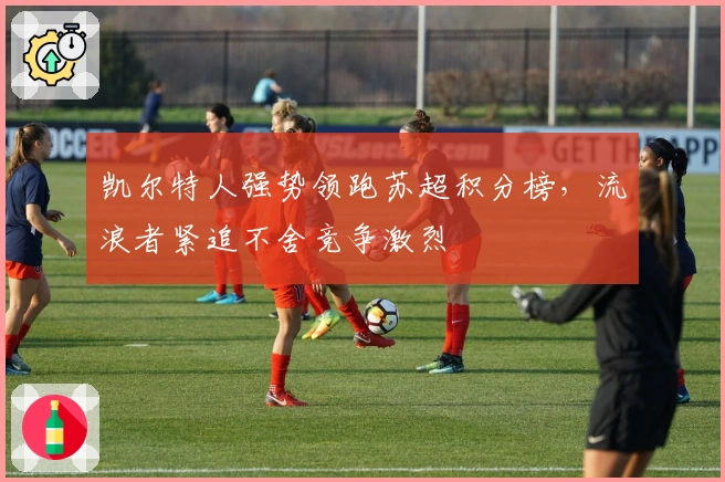 凯尔特人强势领跑苏超积分榜，流浪者紧追不舍竞争激烈