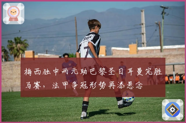 梅西独中两元助巴黎圣日耳曼完胜马赛，法甲争冠形势再添悬念