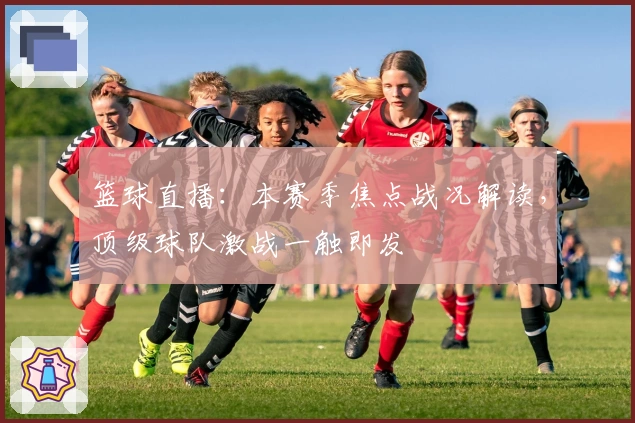 篮球直播：本赛季焦点战况解读，顶级球队激战一触即发