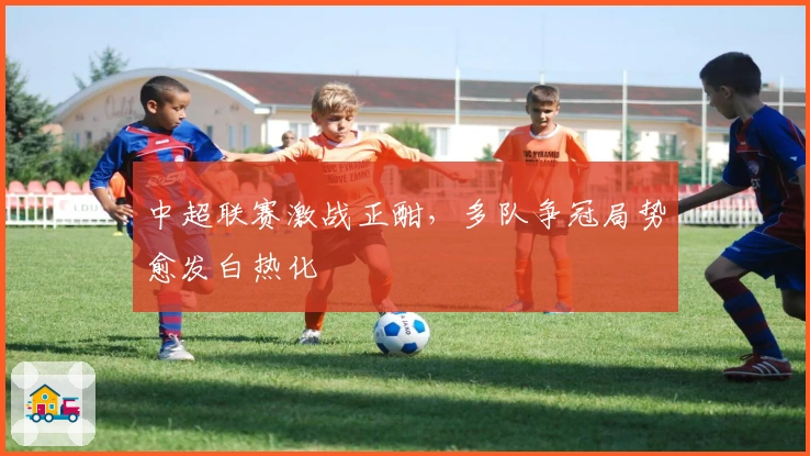 中超联赛激战正酣，多队争冠局势愈发白热化